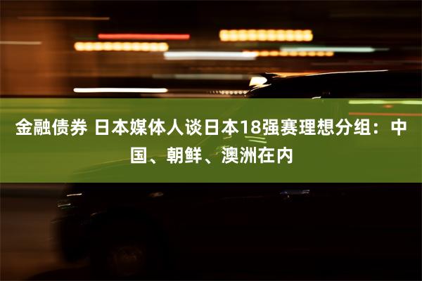 金融债券 日本媒体人谈日本18强赛理想分组：中国、朝鲜、澳洲在内