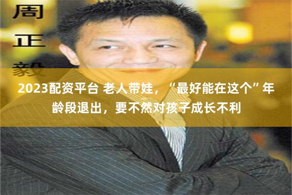 2023配资平台 老人带娃，“最好能在这个”年龄段退出，要不然对孩子成长不利