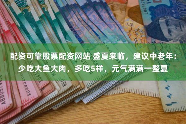 配资可靠股票配资网站 盛夏来临，建议中老年：少吃大鱼大肉，多吃5样，元气满满一整夏