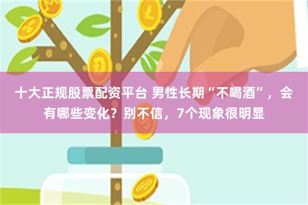 十大正规股票配资平台 男性长期“不喝酒”，会有哪些变化？别不信，7个现象很明显