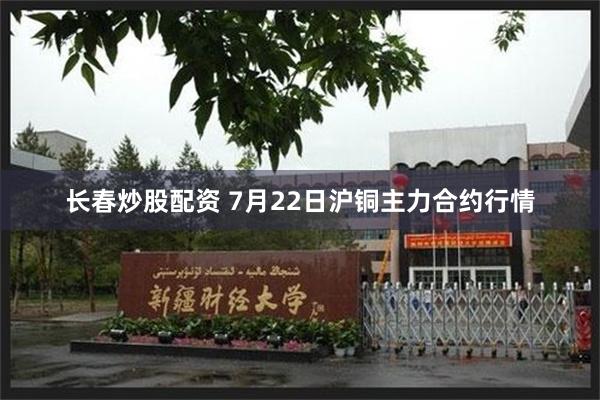 长春炒股配资 7月22日沪铜主力合约行情