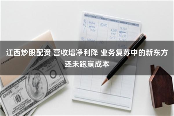 江西炒股配资 营收增净利降 业务复苏中的新东方还未跑赢成本