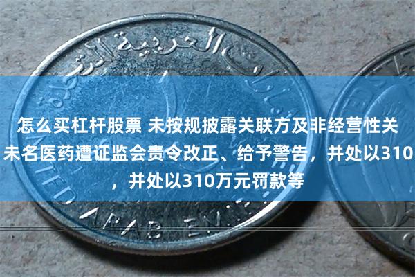 怎么买杠杆股票 未按规披露关联方及非经营性关联交易等，未名医药遭证监会责令改正、给予警告，并处以310万元罚款等