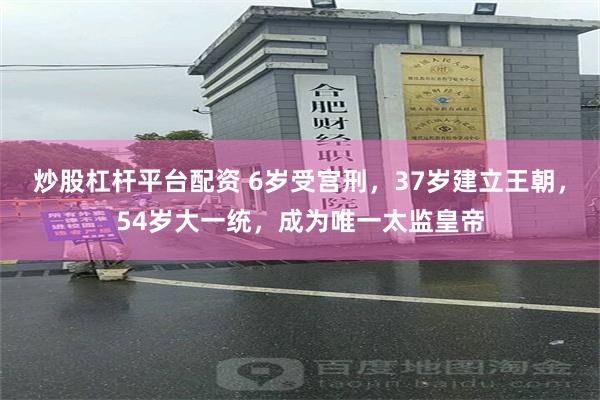 炒股杠杆平台配资 6岁受宫刑，37岁建立王朝，54岁大一统，成为唯一太监皇帝