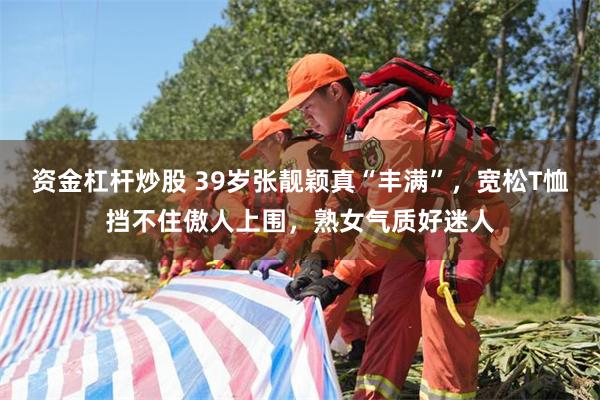 资金杠杆炒股 39岁张靓颖真“丰满”，宽松T恤挡不住傲人上围，熟女气质好迷人