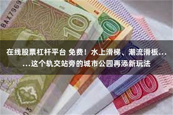 在线股票杠杆平台 免费！水上滑梯、潮流滑板……这个轨交站旁的城市公园再添新玩法