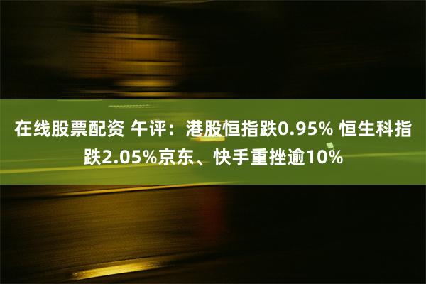 在线股票配资 午评：港股恒指跌0.95% 恒生科指跌2.05%京东、快手重挫逾10%