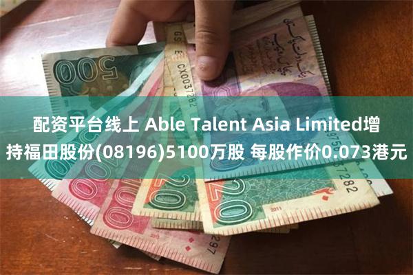 配资平台线上 Able Talent Asia Limited增持福田股份(08196)5100万股 每股作价0.073港元