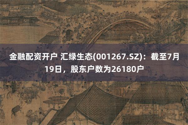 金融配资开户 汇绿生态(001267.SZ)：截至7月19日，股东户数为26180户