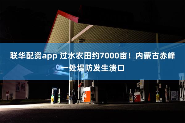 联华配资app 过水农田约7000亩！内蒙古赤峰一处堤防发生溃口