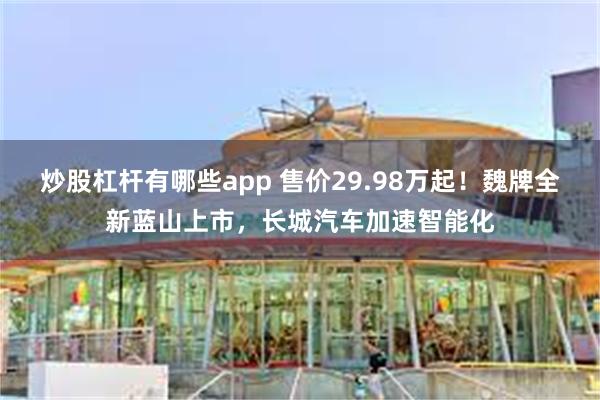 炒股杠杆有哪些app 售价29.98万起！魏牌全新蓝山上市，长城汽车加速智能化