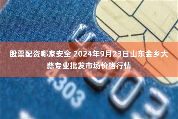 股票配资哪家安全 2024年9月23日山东金乡大蒜专业批发市场价格行情