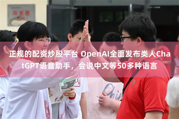 正规的配资炒股平台 OpenAI全面发布类人ChatGPT语音助手，会说中文等50多种语言