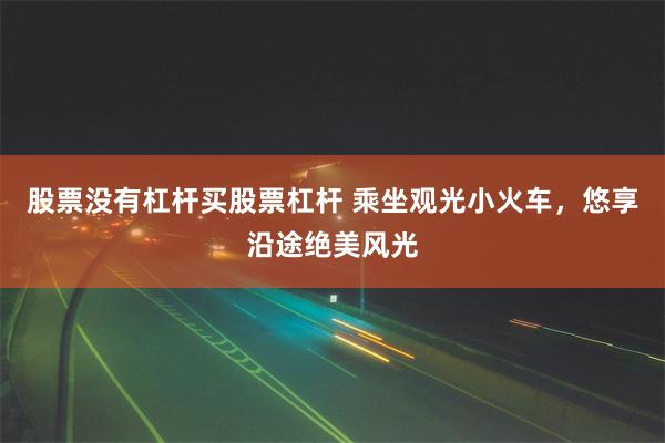 股票没有杠杆买股票杠杆 乘坐观光小火车，悠享沿途绝美风光