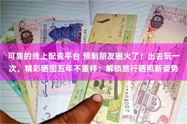 可靠的线上配资平台 预制朋友圈火了！出去玩一次，精彩晒图五年不重样：解锁旅行晒照新姿势