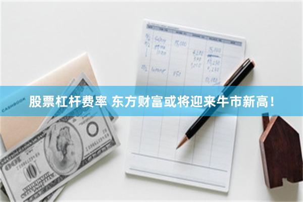 股票杠杆费率 东方财富或将迎来牛市新高！