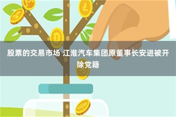 股票的交易市场 江淮汽车集团原董事长安进被开除党籍