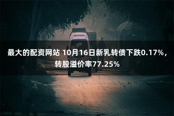 最大的配资网站 10月16日新乳转债下跌0.17%，转股溢价率77.25%