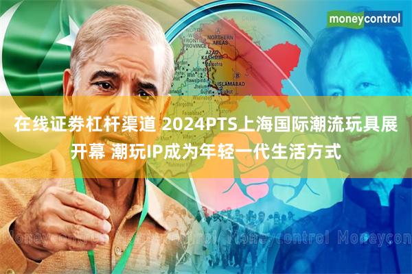 在线证劵杠杆渠道 2024PTS上海国际潮流玩具展开幕 潮玩IP成为年轻一代生活方式