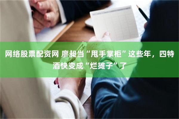 网络股票配资网 廖昶当“甩手掌柜”这些年，四特酒快变成“烂摊子”了