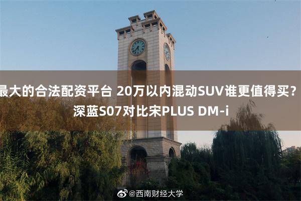 最大的合法配资平台 20万以内混动SUV谁更值得买？ 深蓝S07对比宋PLUS DM-i