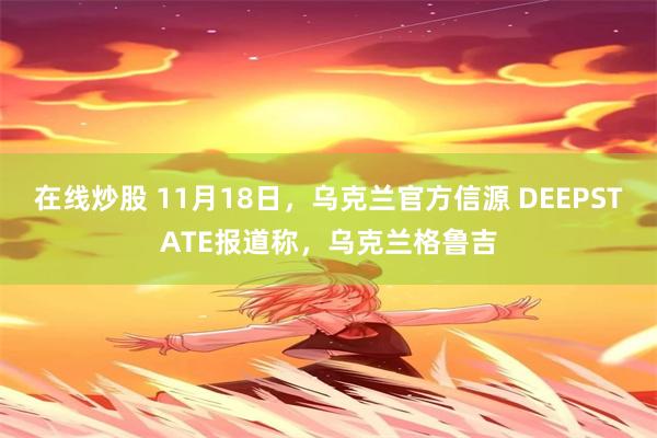 在线炒股 11月18日，乌克兰官方信源 DEEPSTATE报道称，乌克兰格鲁吉