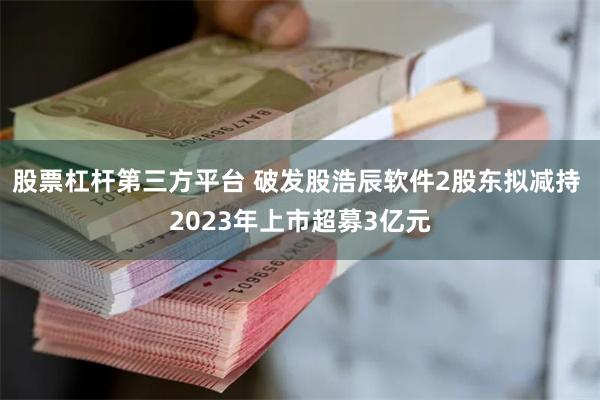 股票杠杆第三方平台 破发股浩辰软件2股东拟减持 2023年上市超募3亿元