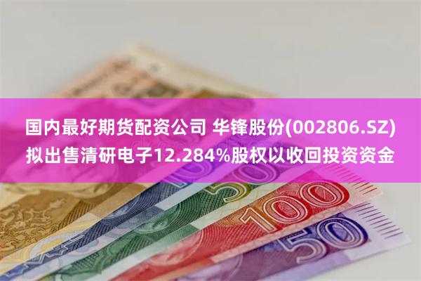 国内最好期货配资公司 华锋股份(002806.SZ)拟出售清研电子12.284%股权以收回投资资金