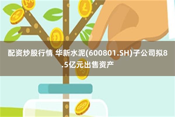 配资炒股行情 华新水泥(600801.SH)子公司拟8.5亿元出售资产