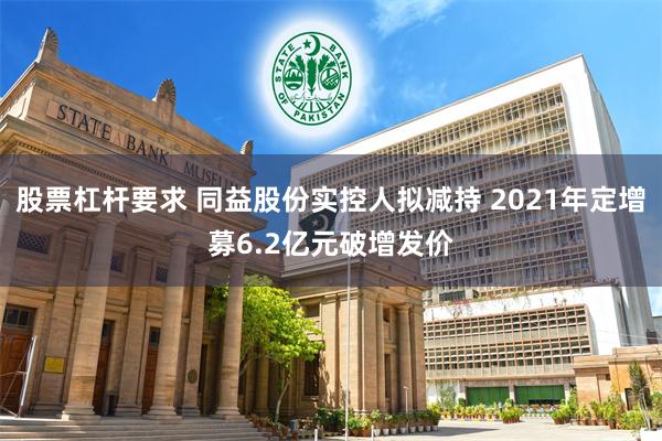 股票杠杆要求 同益股份实控人拟减持 2021年定增募6.2亿元破增发价