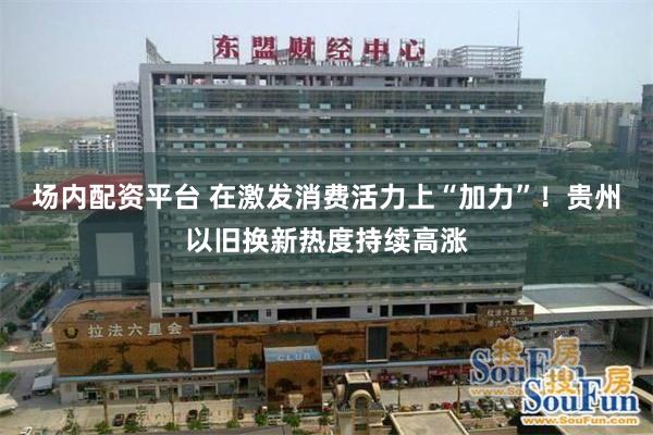 场内配资平台 在激发消费活力上“加力”！贵州以旧换新热度持续高涨