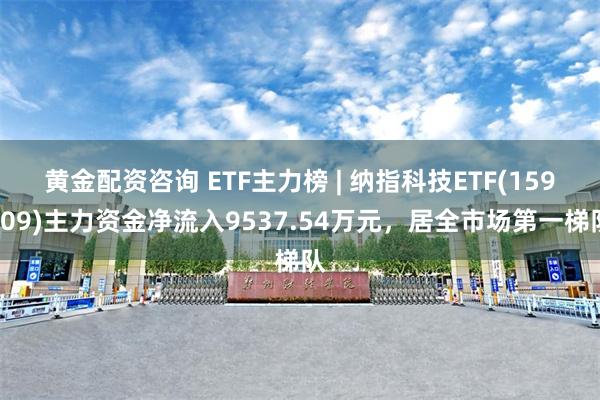 黄金配资咨询 ETF主力榜 | 纳指科技ETF(159509)主力资金净流入9537.54万元，居全市场第一梯队