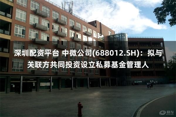 深圳配资平台 中微公司(688012.SH)：拟与关联方共同投资设立私募基金管理人