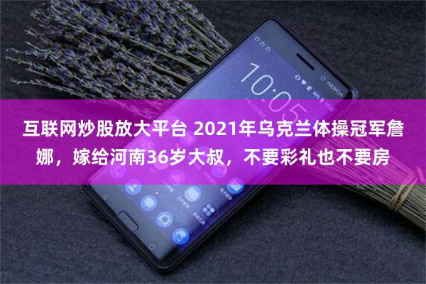 互联网炒股放大平台 2021年乌克兰体操冠军詹娜，嫁给河南36岁大叔，不要彩礼也不要房