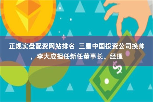 正规实盘配资网站排名  三星中国投资公司换帅，李大成担任新任董事长、经理