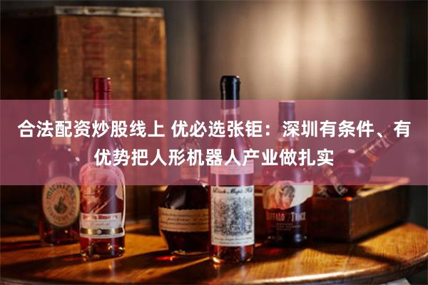 合法配资炒股线上 优必选张钜：深圳有条件、有优势把人形机器人产业做扎实