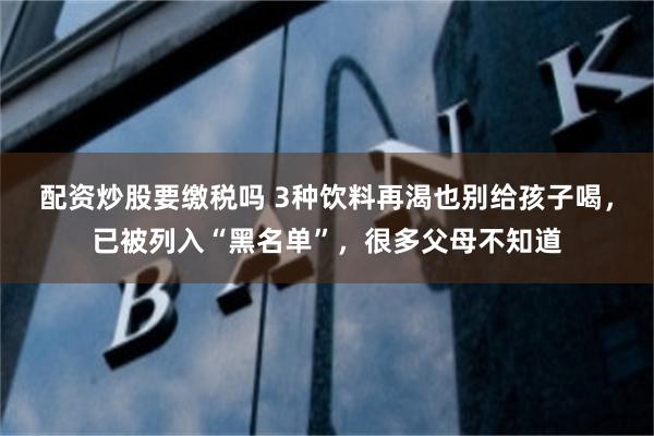 配资炒股要缴税吗 3种饮料再渴也别给孩子喝，已被列入“黑名单”，很多父母不知道